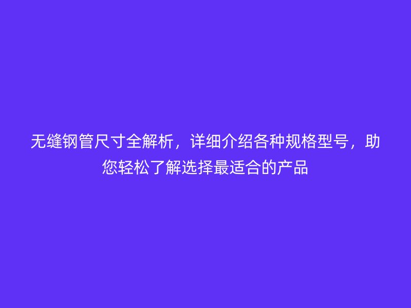 無縫鋼管尺寸全解析,詳細介紹各種規格型號,助您輕松了解選擇最適合的產品