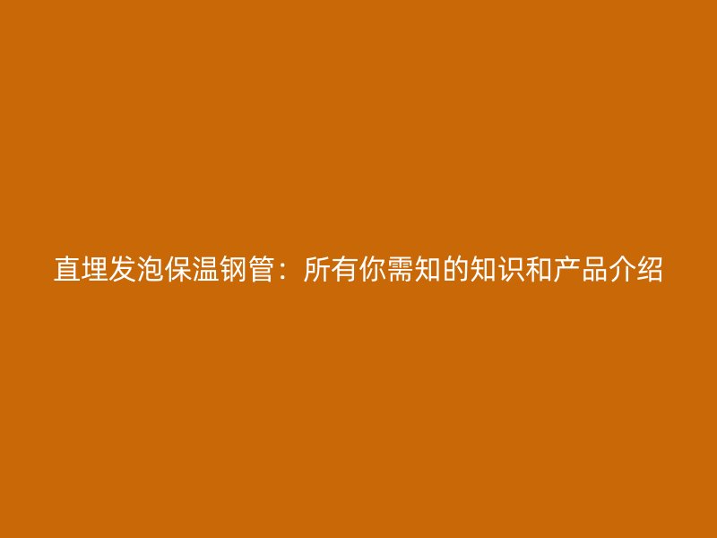 直埋發(fā)泡保溫鋼管：所有你需知的知識(shí)和產(chǎn)品介紹