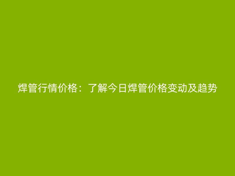 焊管行情價格：了解今日焊管價格變動及趨勢