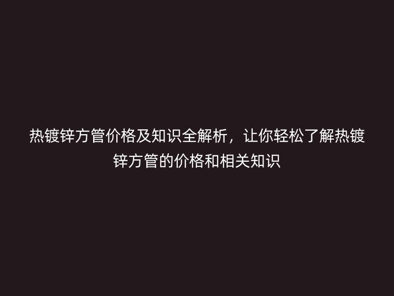 熱鍍鋅方管價格及知識全解析，讓你輕松了解熱鍍鋅方管的價格和相關知識
