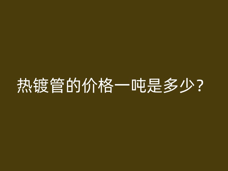 熱鍍管的價格一噸是多少？