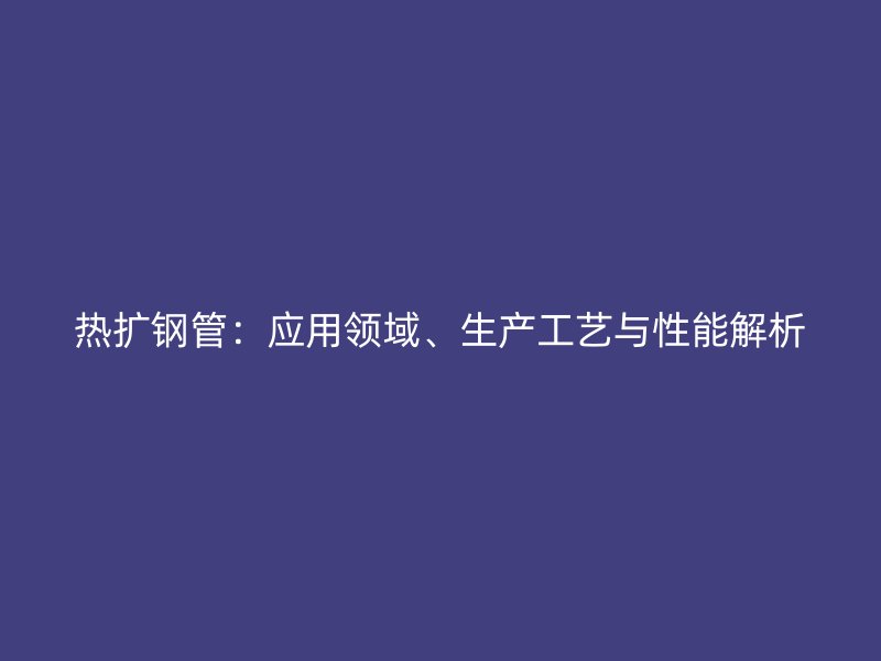 熱擴鋼管：應用領域、生產工藝與性能解析