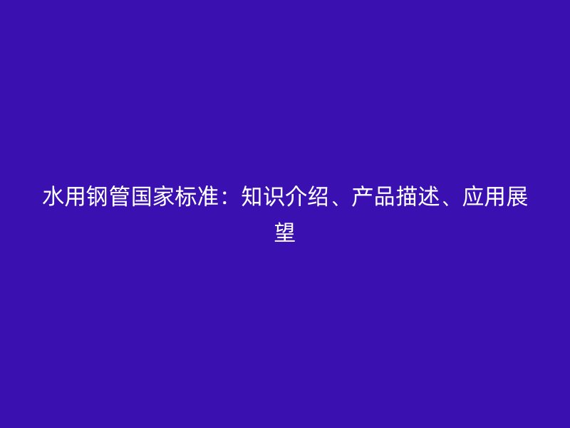 水用鋼管國家標準：知識介紹、產品描述、應用展望