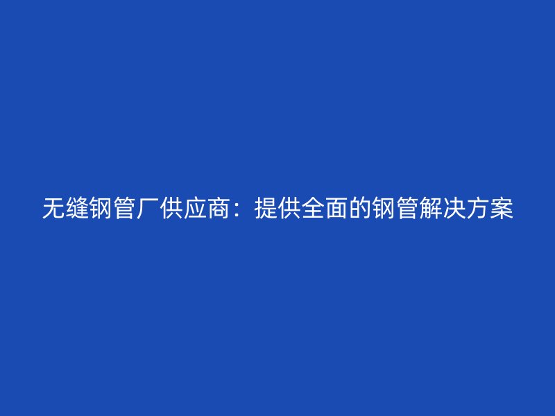無縫鋼管廠供應商：提供全面的鋼管解決方案