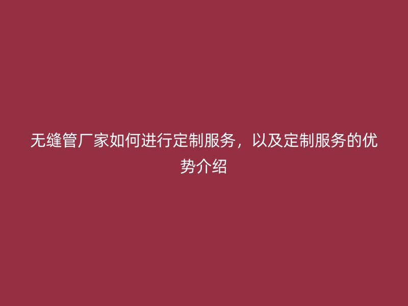 無縫管廠家如何進行定制服務(wù)，以及定制服務(wù)的優(yōu)勢介紹