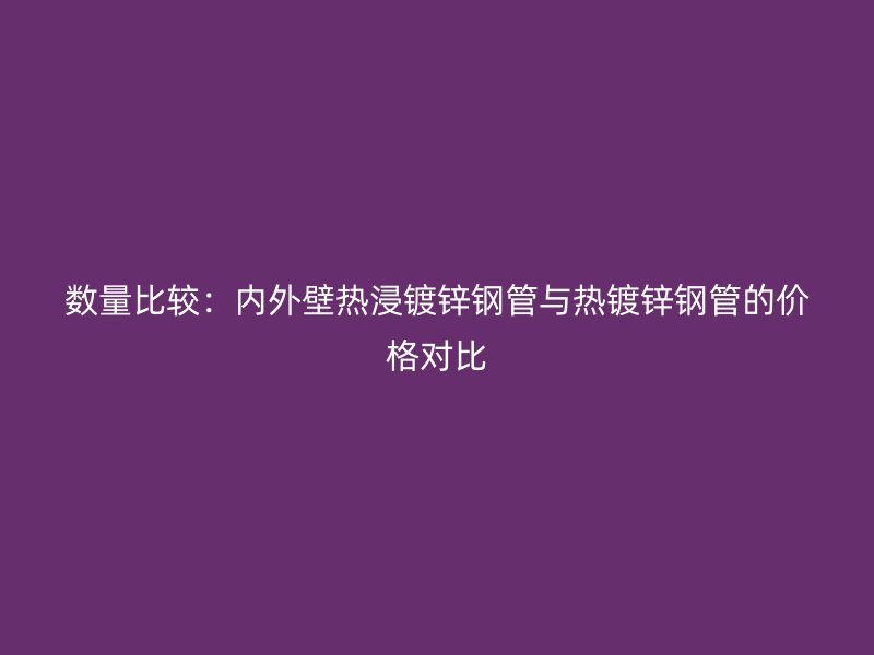 數(shù)量比較：內(nèi)外壁熱浸鍍鋅鋼管與熱鍍鋅鋼管的價(jià)格對(duì)比