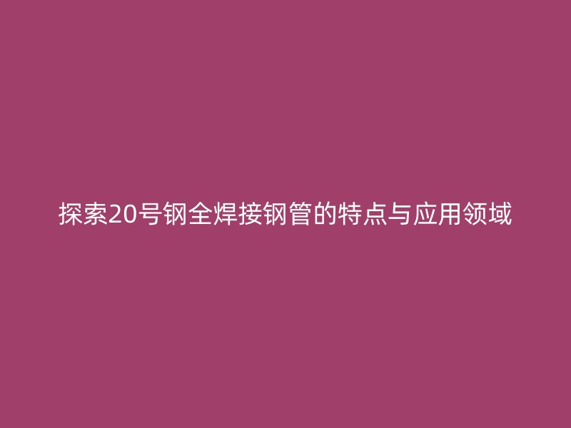 探索20號鋼全焊接鋼管的特點與應用領域