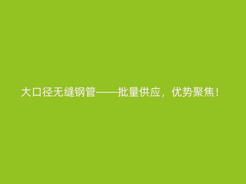 大口徑無縫鋼管——批量供應，優勢聚焦！