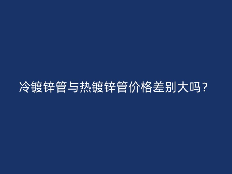 冷鍍鋅管與熱鍍鋅管價格差別大嗎？