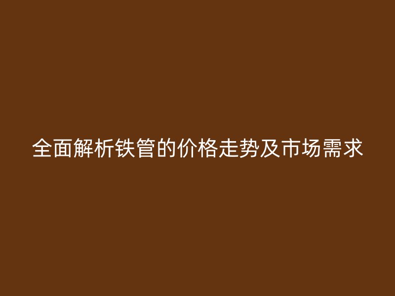 全面解析鐵管的價格走勢及市場需求