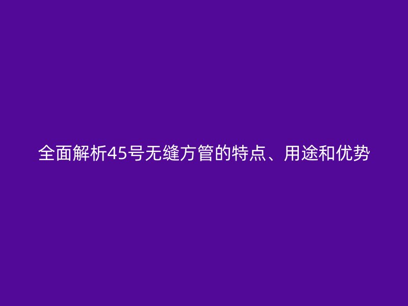 全面解析45號無縫方管的特點、用途和優(yōu)勢