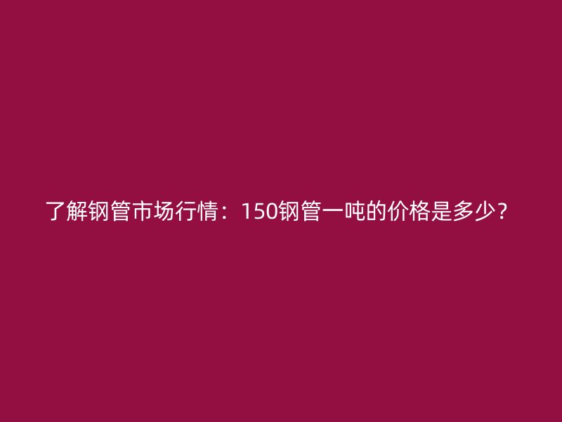 了解鋼管市場行情：150鋼管一噸的價格是多少？