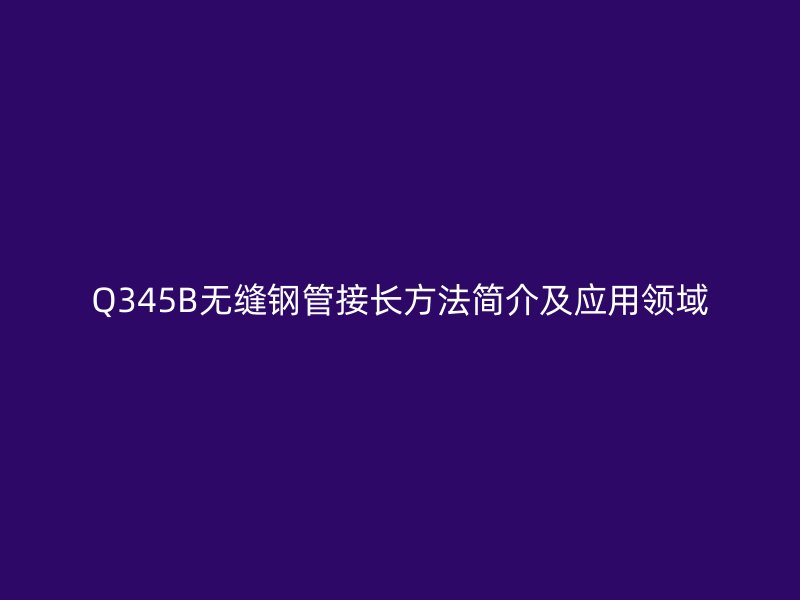 Q345B無縫鋼管接長方法簡介及應用領域