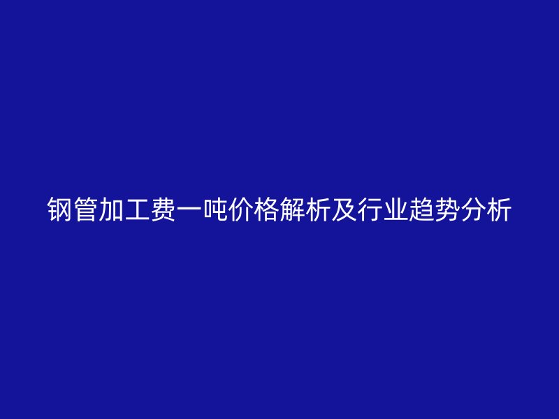 鋼管加工費一噸價格解析及行業趨勢分析