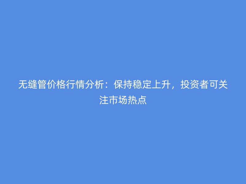 無縫管價格行情分析：保持穩定上升，投資者可關注市場熱點