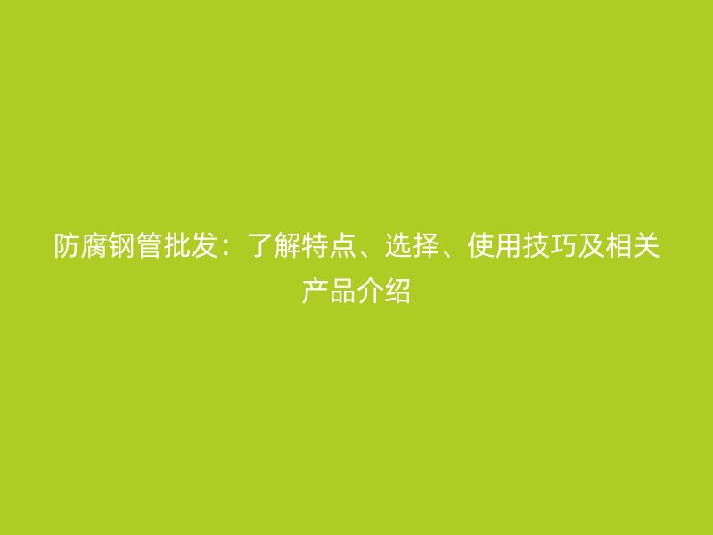 防腐鋼管批發:了解特點、選擇、使用技巧及相關產品介紹