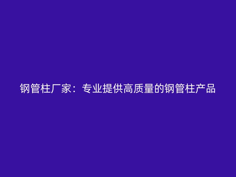 鋼管柱廠家：專(zhuān)業(yè)提供高質(zhì)量的鋼管柱產(chǎn)品