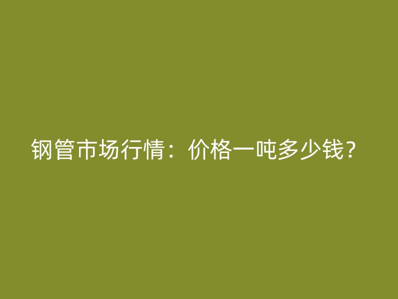 鋼管市場(chǎng)行情：價(jià)格一噸多少錢？
