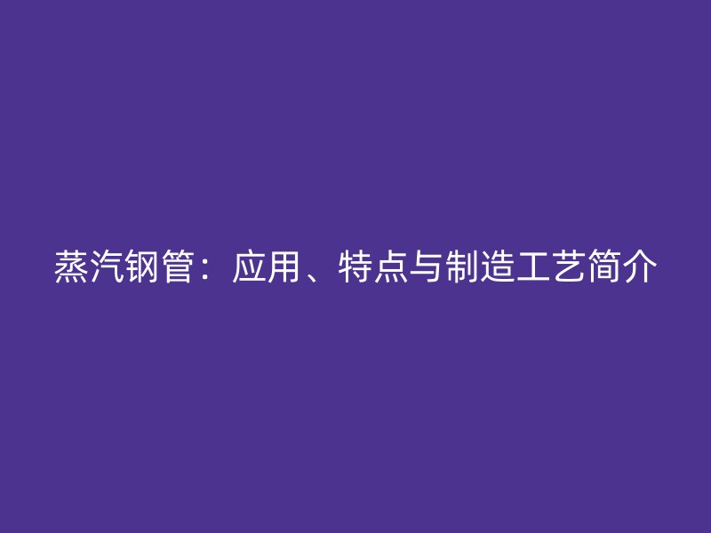 蒸汽鋼管：應用、特點與制造工藝簡介