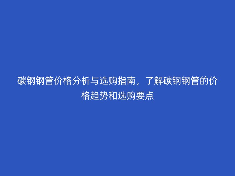 碳鋼鋼管價格分析與選購指南，了解碳鋼鋼管的價格趨勢和選購要點
