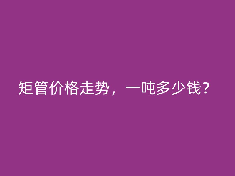 矩管價格走勢，一噸多少錢？