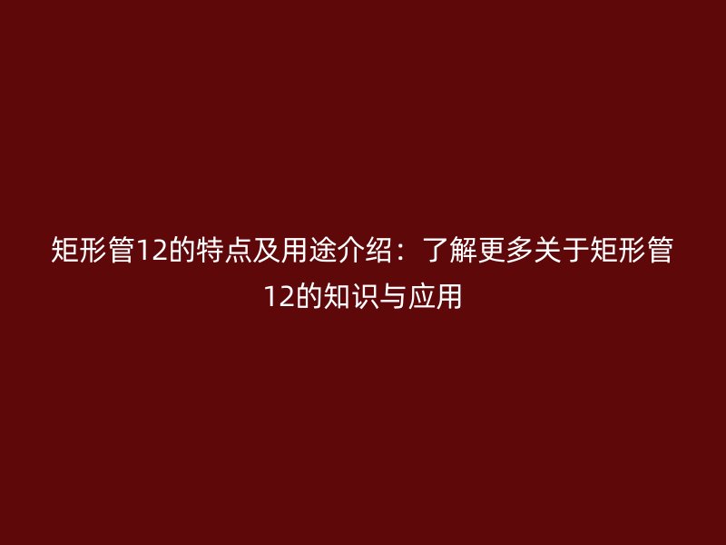 矩形管12的特點及用途介紹：了解更多關于矩形管12的知識與應用