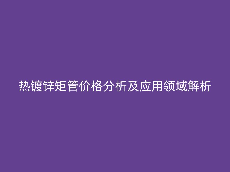 熱鍍鋅矩管價格分析及應用領域解析