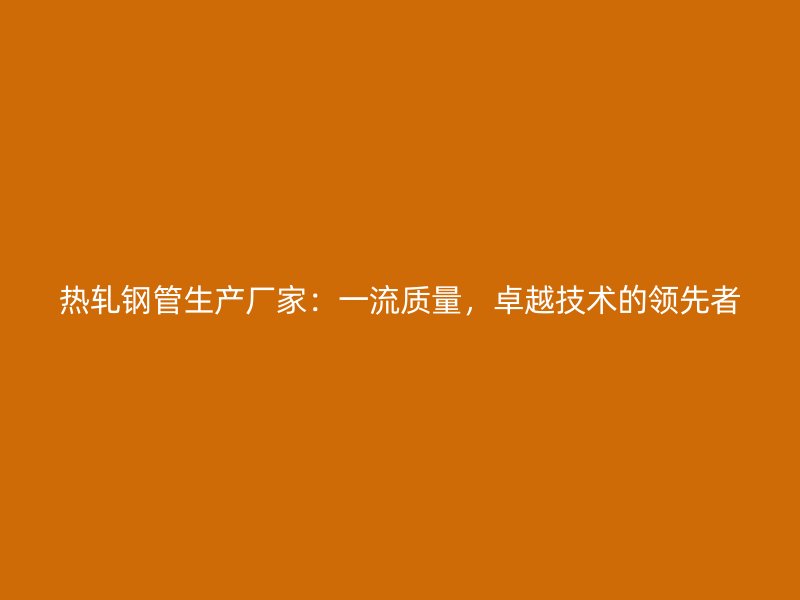 熱軋鋼管生產廠家：一流質量，卓越技術的領先者