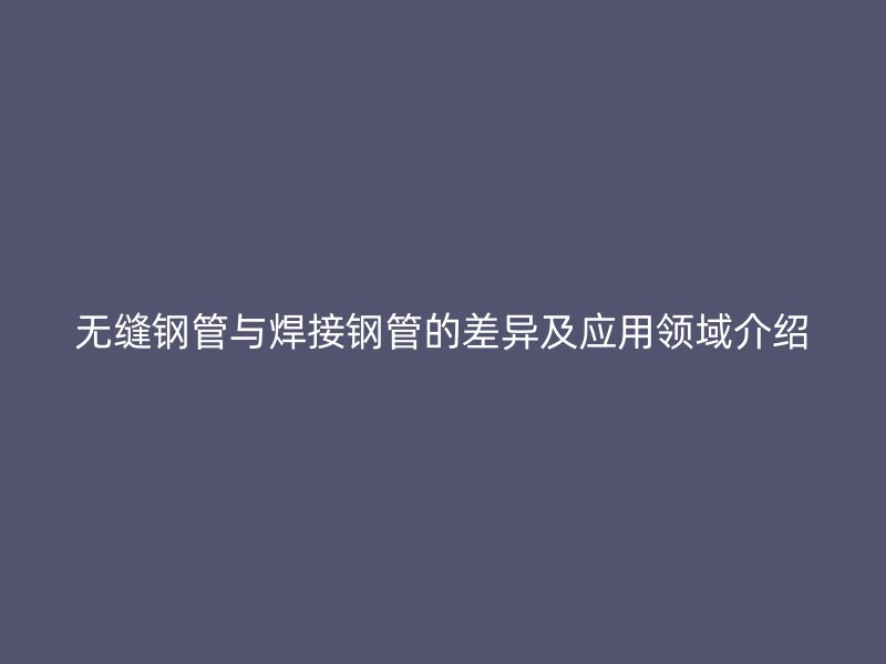 無縫鋼管與焊接鋼管的差異及應(yīng)用領(lǐng)域介紹
