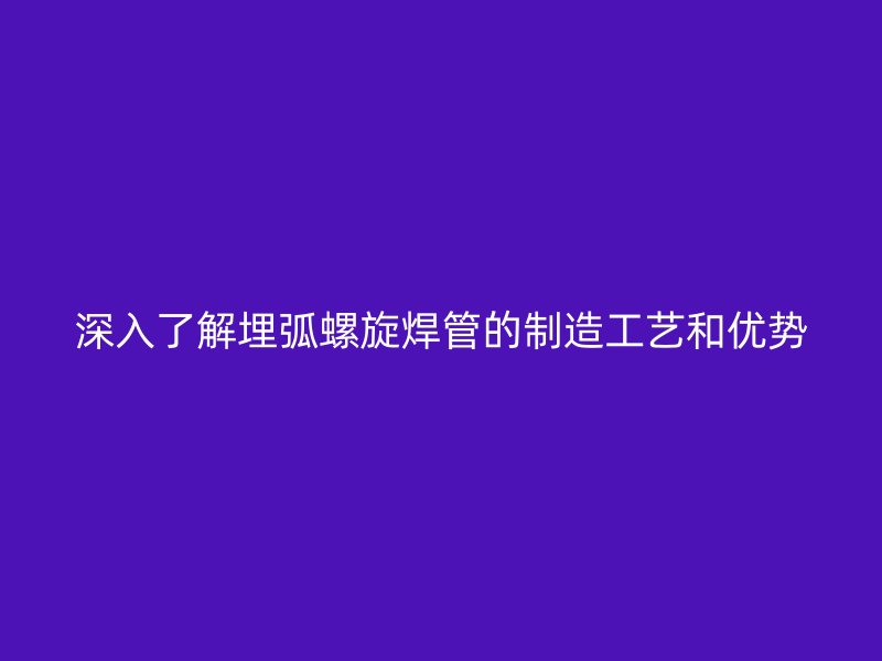 深入了解埋弧螺旋焊管的制造工藝和優(yōu)勢