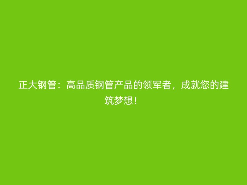 正大鋼管：高品質(zhì)鋼管產(chǎn)品的領(lǐng)軍者，成就您的建筑夢想！
