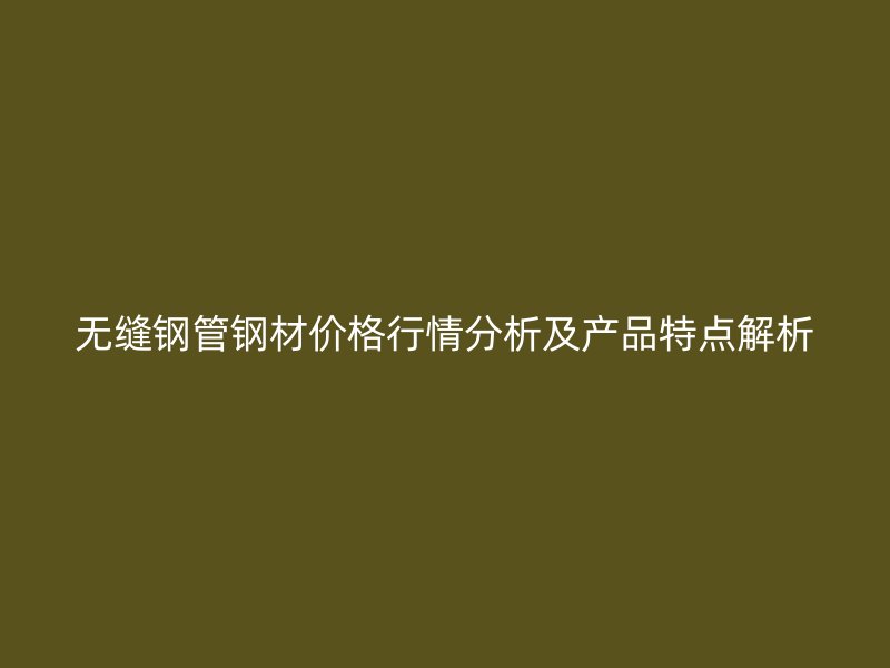 無縫鋼管鋼材價格行情分析及產(chǎn)品特點解析