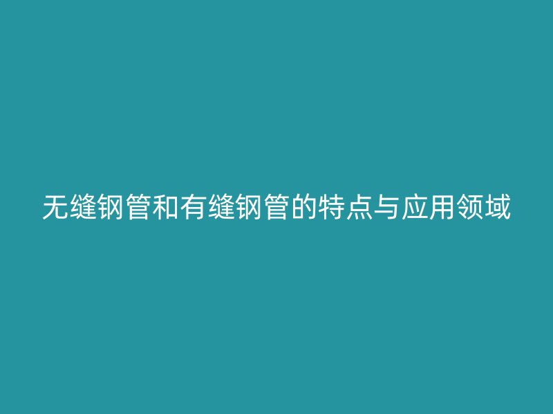 無縫鋼管和有縫鋼管的特點(diǎn)與應(yīng)用領(lǐng)域
