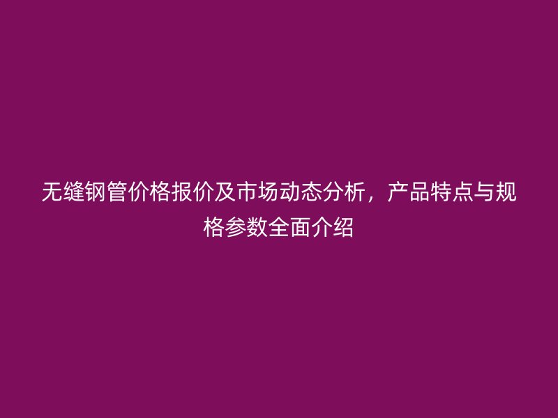 無縫鋼管價格報價及市場動態(tài)分析,產(chǎn)品特點與規(guī)格參數(shù)全面介紹