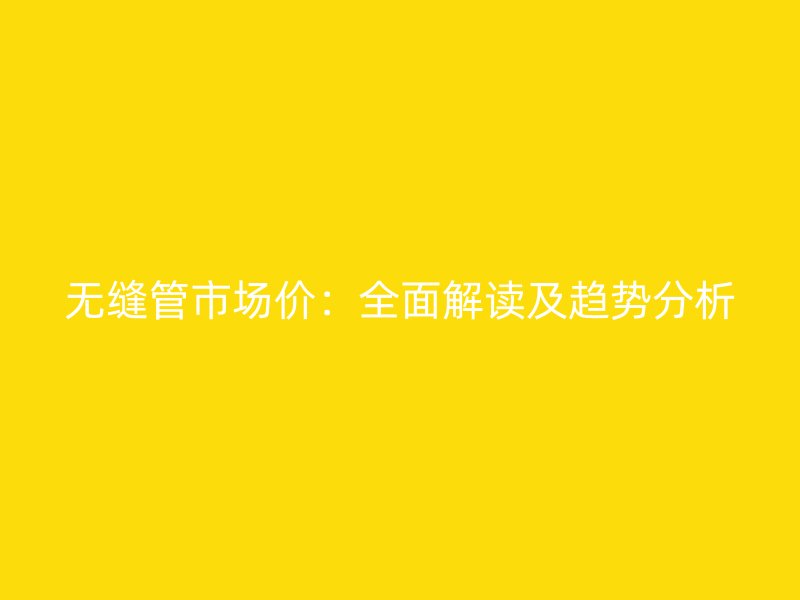 無縫管市場價：全面解讀及趨勢分析