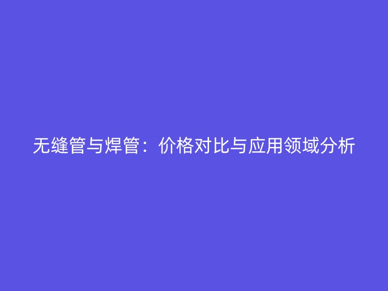 無縫管與焊管：價格對比與應(yīng)用領(lǐng)域分析