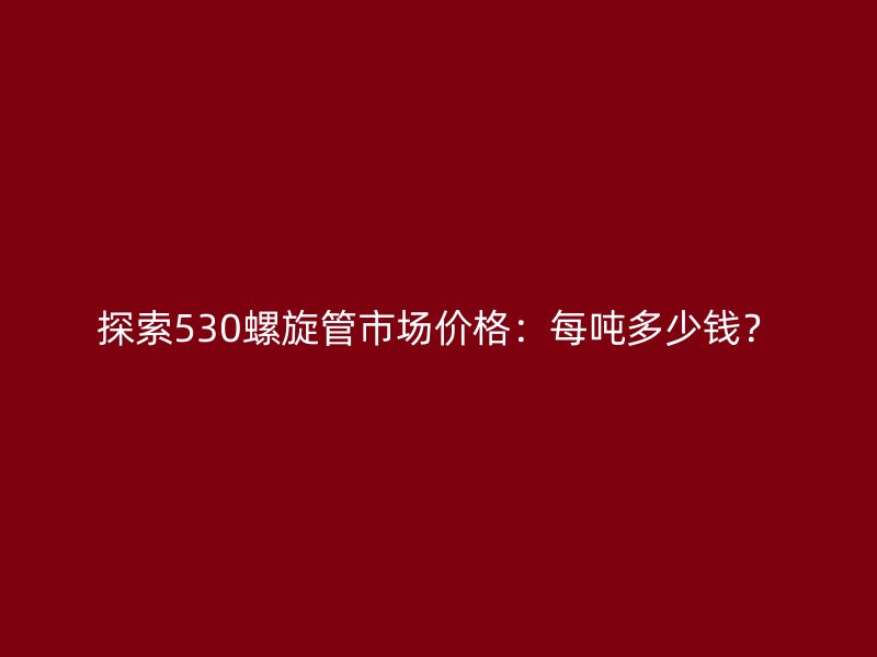 探索530螺旋管市場價格：每噸多少錢？