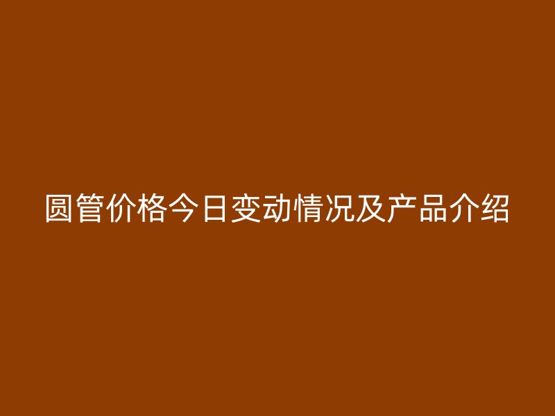 圓管價(jià)格今日變動(dòng)情況及產(chǎn)品介紹
