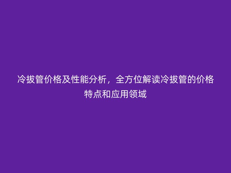 冷拔管價(jià)格及性能分析，全方位解讀冷拔管的價(jià)格特點(diǎn)和應(yīng)用領(lǐng)域