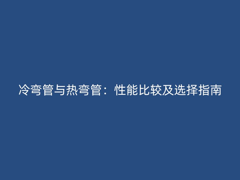 冷彎管與熱彎管:性能比較及選擇指南