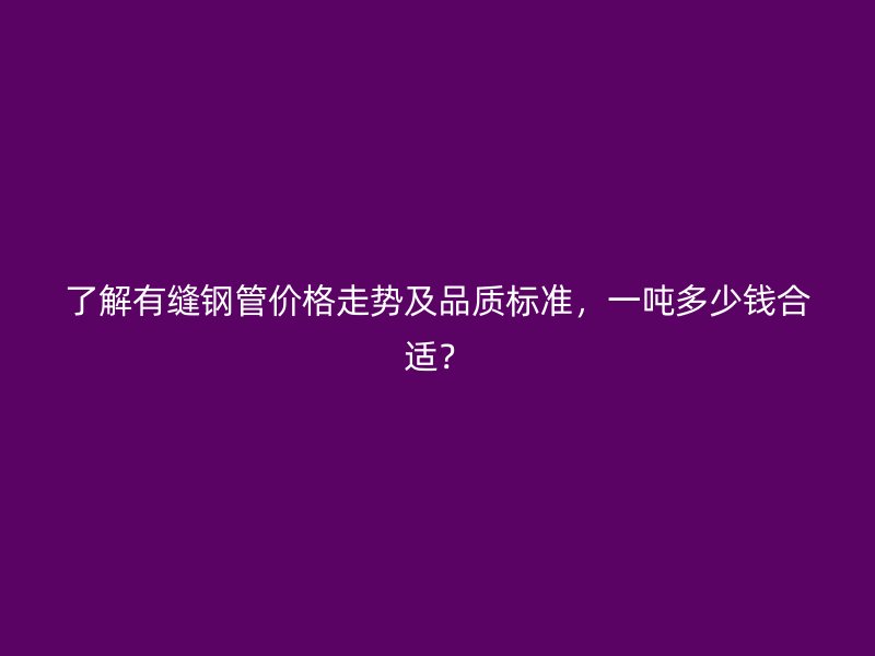 了解有縫鋼管價格走勢及品質(zhì)標(biāo)準(zhǔn)，一噸多少錢合適？