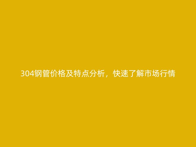 304鋼管價格及特點分析，快速了解市場行情