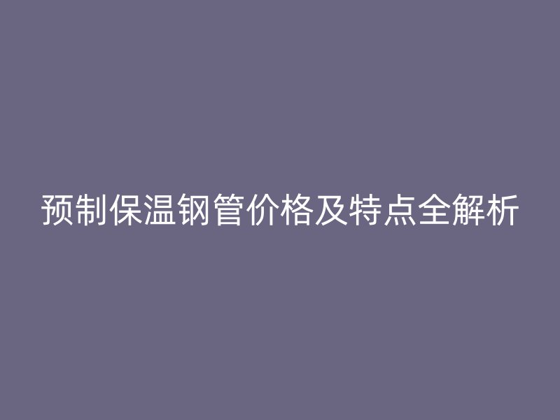 預制保溫鋼管價格及特點全解析