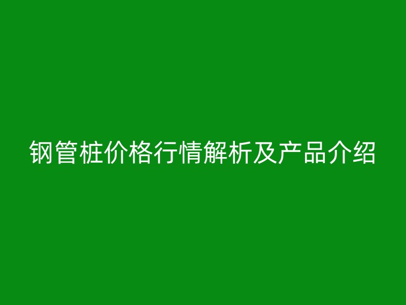 鋼管樁價格行情解析及產(chǎn)品介紹