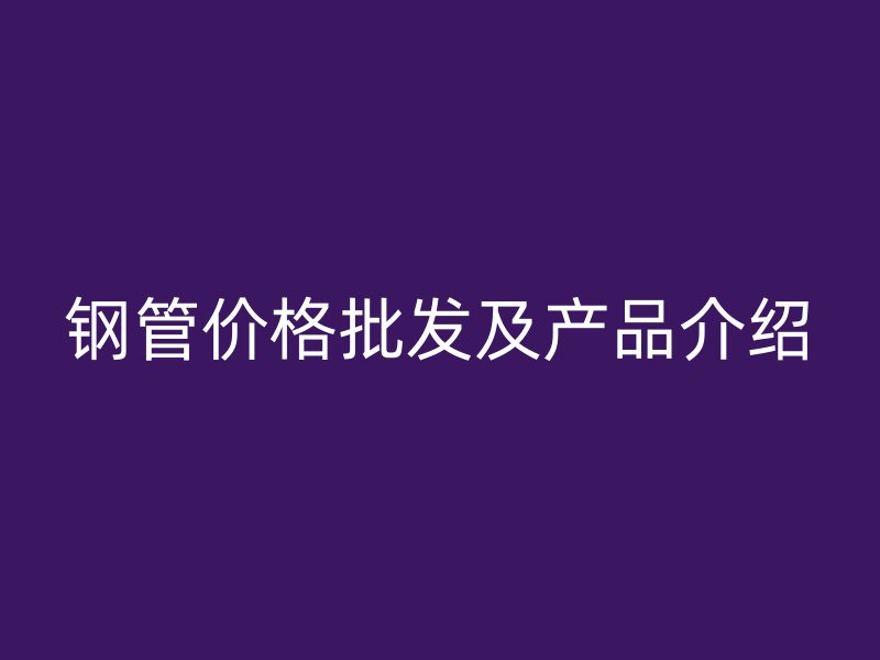 鋼管價格批發(fā)及產(chǎn)品介紹