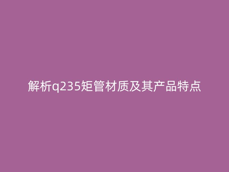 解析q235矩管材質(zhì)及其產(chǎn)品特點