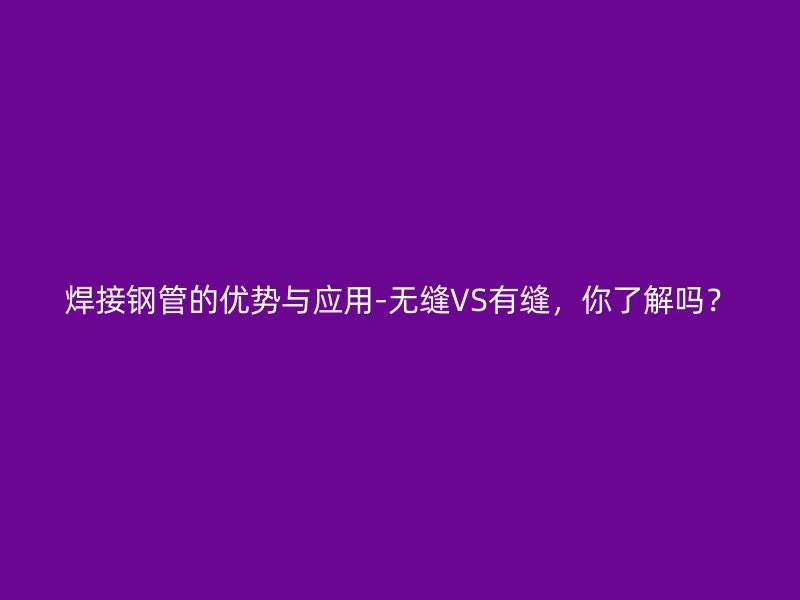 焊接鋼管的優(yōu)勢與應用-無縫VS有縫，你了解嗎？