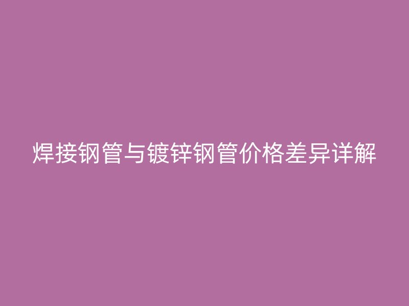 焊接鋼管與鍍鋅鋼管價格差異詳解