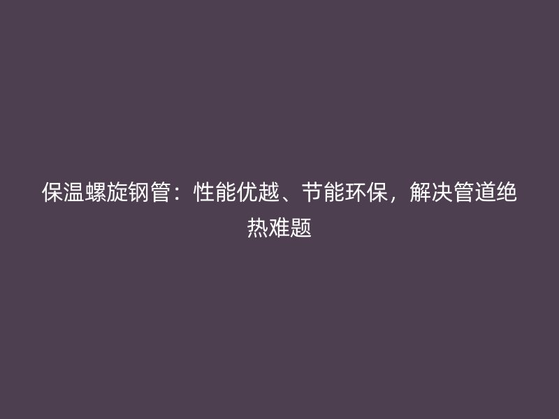 保溫螺旋鋼管：性能優越、節能環保，解決管道絕熱難題