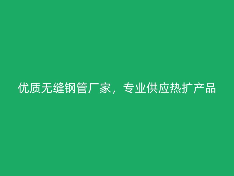 優(yōu)質(zhì)無縫鋼管廠家，專業(yè)供應(yīng)熱擴(kuò)產(chǎn)品